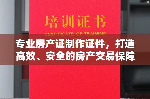 镇平专业房产证制作证件，打造高效、安全的房产交易保障